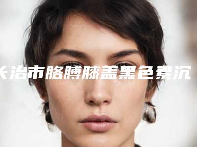 长治市胳膊膝盖黑色素沉淀去除哪个整形医院安全(长治市第二人民医院去了都说好)