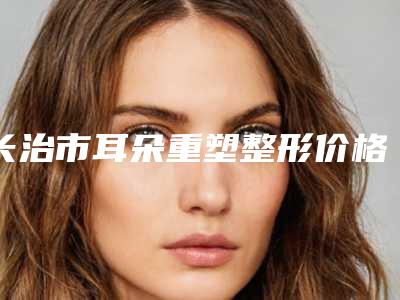 长治市耳朵重塑整形价格(2025年长治市耳朵重塑整形价格收费表查询 医生推荐)