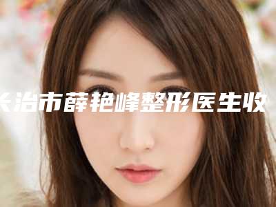 长治市薛艳峰整形医生收费明细2025版曝光了,立即收藏