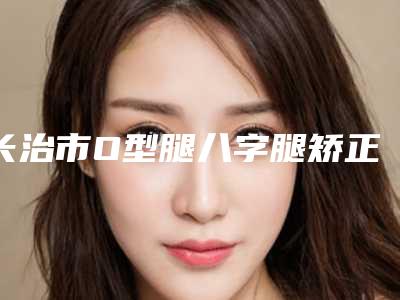 长治市O型腿八字腿矫正医生上榜清单领衔榜首-温惠慧医生高分口碑专家推荐