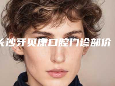 长沙牙贝康口腔门诊部价格(费用)清单新新版本出炉