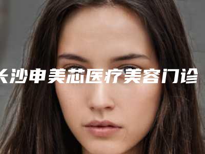长沙申美芯医疗美容门诊部正规-费用表明细请看