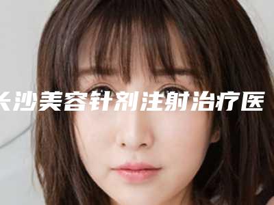 长沙美容针剂注射治疗医院新排行榜top5揭晓!专注打造专属医疗品质的典范选择!