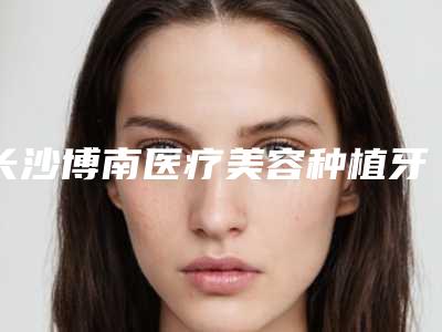 长沙博南医疗美容种植牙整形矫正术会有哪些不良反应
