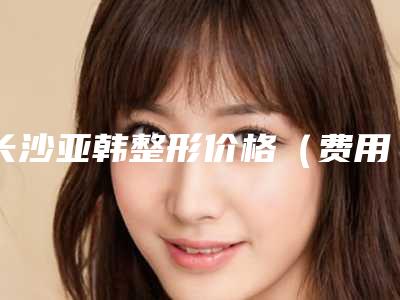 长沙亚韩整形价格(费用)清单一览-薛提朋整形医生