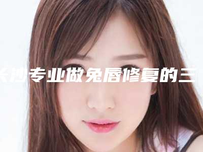 长沙专业做兔唇修复的三甲医院哪家好？