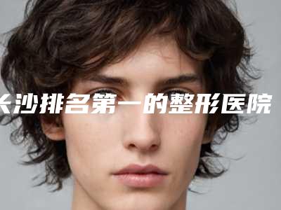 长沙排名第一的整形医院是哪家?名气医院已汇聚在内