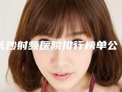 长沙射频医院排行榜单公布!湘雅医院整形美容外科等点评分析!