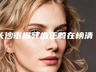 长沙市爆牙齿正畸在榜清单top10强新鲜出炉啦-长沙市爆牙齿正畸口腔医生