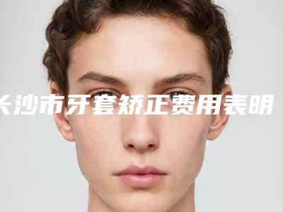 长沙市牙套矫正费用表明细项目均价展示(牙套矫正均价为:5834元)