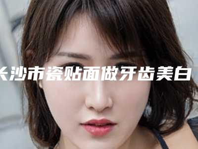 长沙市瓷贴面做牙齿美白医生排行榜前十位哪几个做得好-长沙市刘友红口腔医生