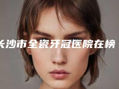 长沙市全瓷牙冠医院在榜清单前十哪个最好(长沙市全瓷牙冠口腔医院持续更新中)