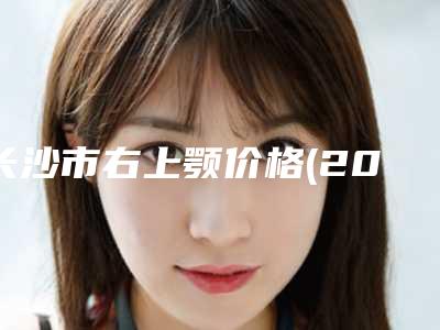 长沙市右上颚价格(2025年长沙市右上颚价格(价目)表2025新版出炉)