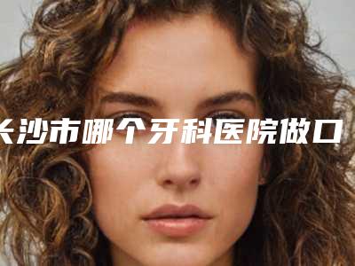 长沙市哪个牙科医院做口腔牙科种植牙好(长沙锐思口腔门诊部福音榜单抢先预览)
