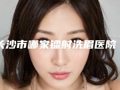 长沙市哪家镭射洗眉医院-湖南省中医院你更喜欢哪一家