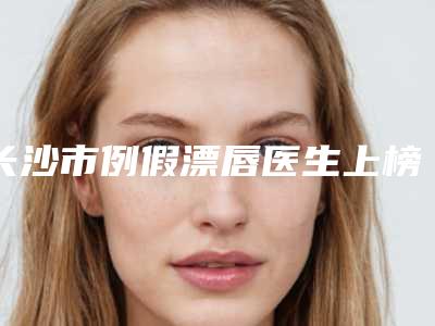 长沙市例假漂唇医生上榜名单前十靠谱介绍-姚志文整形医生私立医美有口皆碑