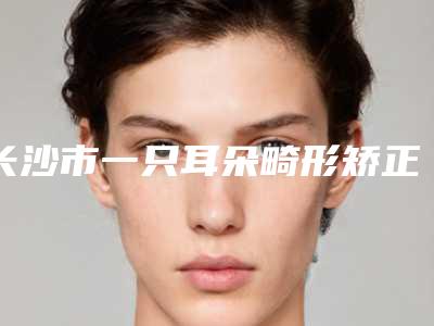 长沙市一只耳朵畸形矫正术价位表2025全新展示-长沙市一只耳朵畸形矫正术手术有什么缺点多少钱