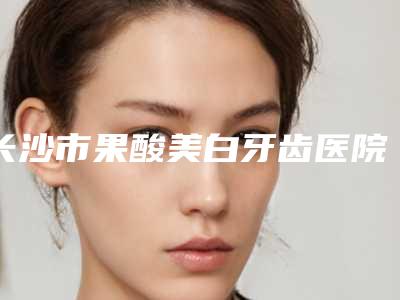 长沙市果酸美白牙齿医院排名特色优势一一了解(湘瑜口腔每个实力都很强)