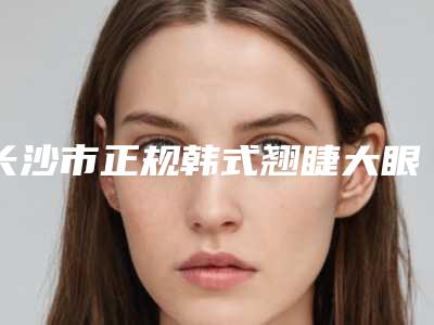 长沙市正规韩式翘睫大眼术医院-长沙市韩式翘睫大眼术医院在榜清单上榜各个实力不俗,任你选择