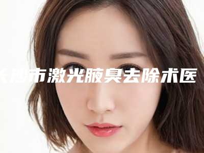 长沙市激光腋臭去除术医生在榜清单十强综合技术发布(王志忠医生前三上榜理由推荐阅读)