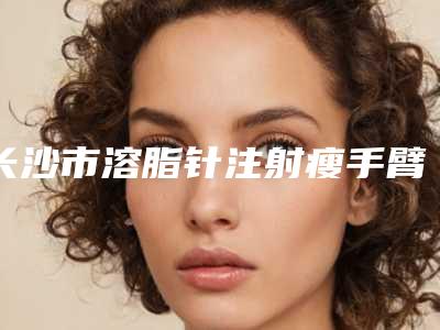 长沙市溶脂针注射瘦手臂价格表(费用)2025同步一览(近6个月均价为:6154元)