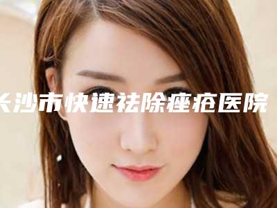 长沙市快速祛除痤疮医院上榜名单top10整理汇总(长沙市快速祛除痤疮整形医院)
