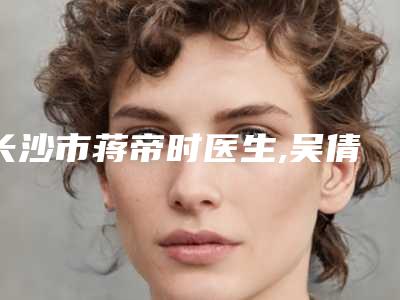 长沙市蒋帝时医生,吴倩医生那个好-吴倩医师排行榜第一