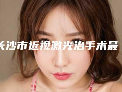 长沙市近视激光治手术最好的医院是哪家(佰佳丽医疗美容技术靠谱吗)
