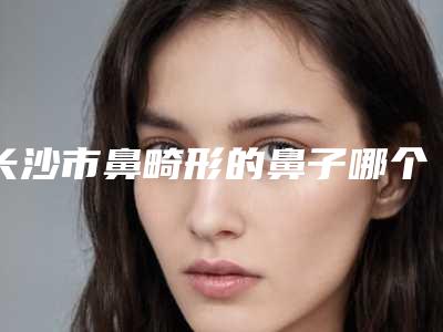 长沙市鼻畸形的鼻子哪个医院最好呢(中南大学湘雅医院疤痕整形科实力名气都在)