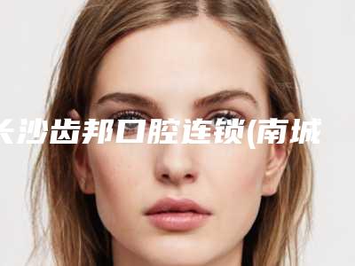 长沙齿邦口腔连锁(南城旗舰店)好吗-价位表近期