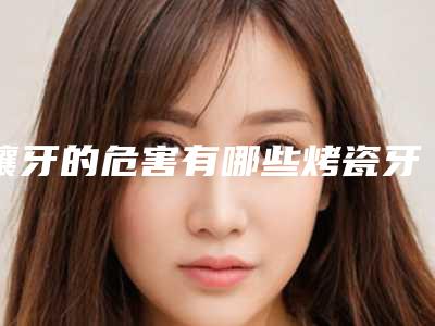 镶牙的危害有哪些烤瓷牙的危害