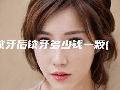 镶牙后镶牙多少钱一颗(镶牙需要多少钱啊)