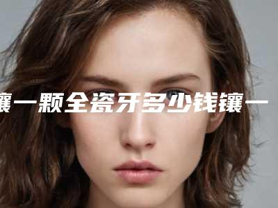 镶一颗全瓷牙多少钱镶一颗全瓷牙大概多少钱