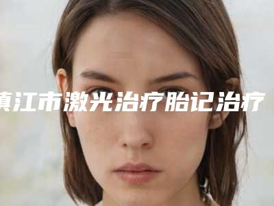 镇江市激光治疗胎记治疗医院上榜清单top10强已出圈-镇江市激光治疗胎记治疗整形医院