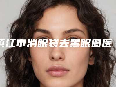 镇江市消眼袋去黑眼圈医院排行榜前十强硬核推荐(镇江市消眼袋去黑眼圈整形医院)