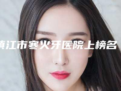 镇江市寒火牙医院上榜名单top10强较新出炉(镇江市寒火牙口腔医院医美5强实力口碑盘点-附价格)