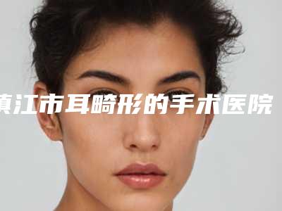 镇江市耳畸形的手术医院在榜名单汇集在此-镇江市第一人民医院美容整形科与句容美莱润丽医疗整形医院同级难有敌手