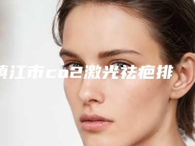 镇江市co2激光祛疤排名榜前十名单来袭(镇江市co2激光祛疤整形医院)