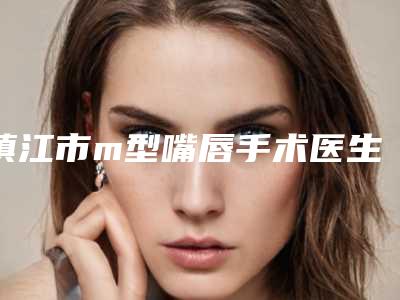 镇江市m型嘴唇手术医生排名悄悄上线-镇江市糜剑桥整形医生