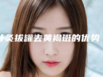针灸拔罐去黄褐斑的优势和副作用各是什么