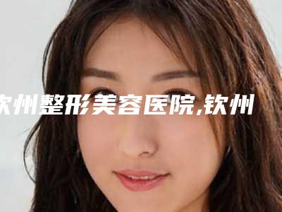 钦州整形美容医院,钦州针颜社医疗美容诊所口碑技术对比出炉