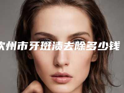 钦州市牙斑渍去除多少钱-钦州市牙斑渍去除医院排行榜前十强实力汇总