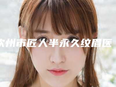 钦州市匠人半永久纹眉医生在榜清单top10强名单精选如下-莫艳医生被众多整友推荐_值得一看