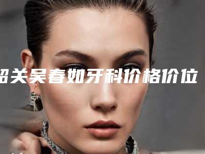 韶关吴春如牙科价格价位表清单展示-矫正牙齿改变凸嘴所需价格是多少