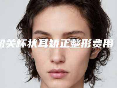 韶关杯状耳矫正整形费用大概要多少(韶关杯状耳矫正整形美容的价钱是多少)