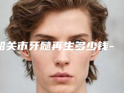 韶关市牙髓再生多少钱-韶关市牙髓再生医院排名前十位对比选择