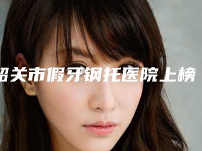 韶关市假牙钢托医院上榜清单前十名最强榜单(韶关市优牙口腔门诊部技术、设备领先)