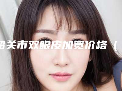 韶关市双眼皮加宽价格(费用)表一览-韶关市双眼皮加宽价格行情