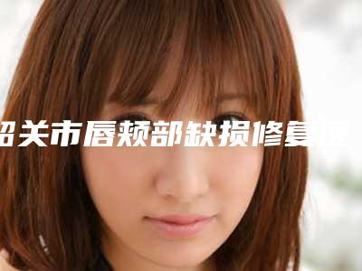 韶关市唇颊部缺损修复医院排行前十佳提前告知-韶关市美宴臻容医学美容众多网友推荐