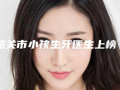 韶关市小孩生牙医生上榜名单私立医美专位也有靠谱-韶关市邓燎原口腔医生
